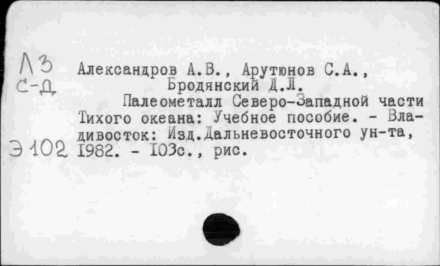 ﻿1\ъ
с-д
Э4О2.
Александров А.В., Арутюнов С. А., Бродянский Д.Л.
Палеометалл Северо-Западной части Тихого океана: Учебное пособие. - Владивосток: Изд.дальневосточного ун-та, 1982. - 103с., рис.